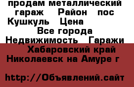 продам металлический гараж  › Район ­ пос.Кушкуль › Цена ­ 60 000 - Все города Недвижимость » Гаражи   . Хабаровский край,Николаевск-на-Амуре г.